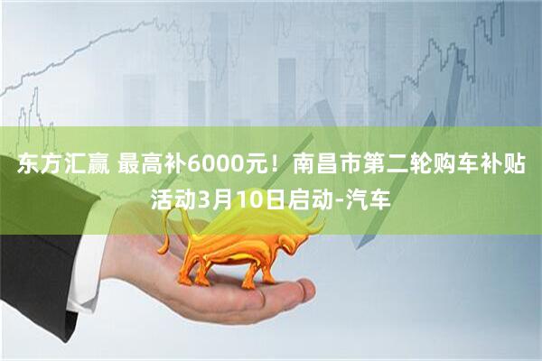东方汇赢 最高补6000元！南昌市第二轮购车补贴活动3月10日启动-汽车