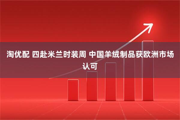 淘优配 四赴米兰时装周 中国羊绒制品获欧洲市场认可