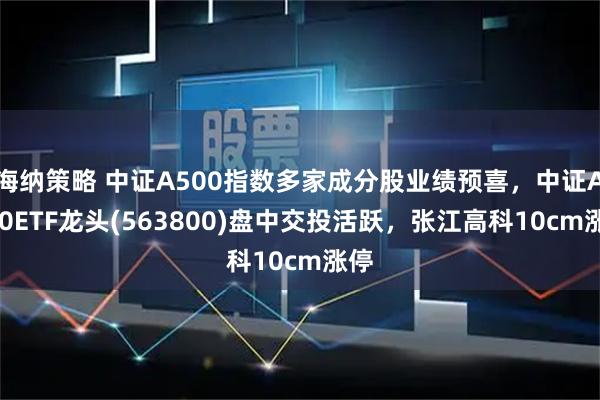 海纳策略 中证A500指数多家成分股业绩预喜，中证A500ETF龙头(563800)盘中交投活跃，张江高科10cm涨停