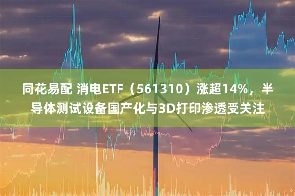同花易配 消电ETF（561310）涨超14%，半导体测试设备国产化与3D打印渗透受关注