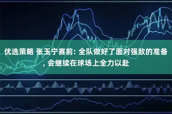 优选策略 张玉宁赛前: 全队做好了面对强敌的准备, 会继续在球场上全力以赴