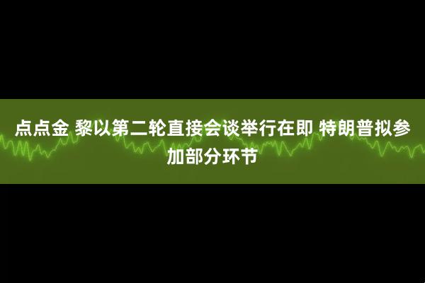 点点金 黎以第二轮直接会谈举行在即 特朗普拟参加部分环节