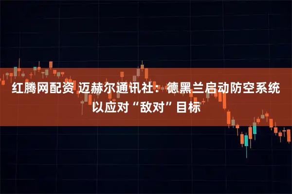 红腾网配资 迈赫尔通讯社：德黑兰启动防空系统以应对“敌对”目标