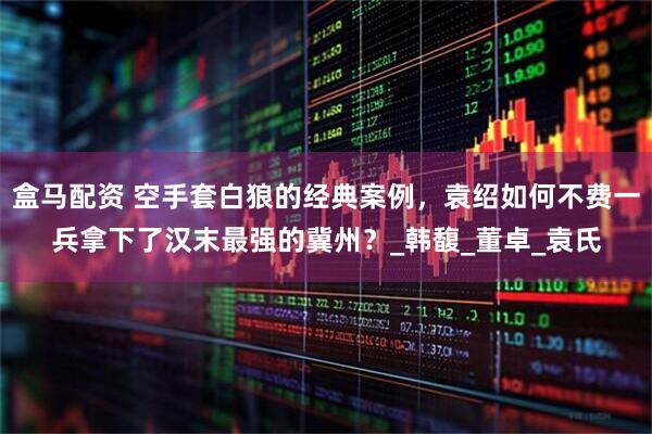 盒马配资 空手套白狼的经典案例，袁绍如何不费一兵拿下了汉末最强的冀州？_韩馥_董卓_袁氏