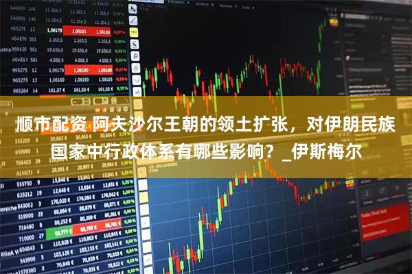 顺市配资 阿夫沙尔王朝的领土扩张，对伊朗民族国家中行政体系有哪些影响？_伊斯梅尔