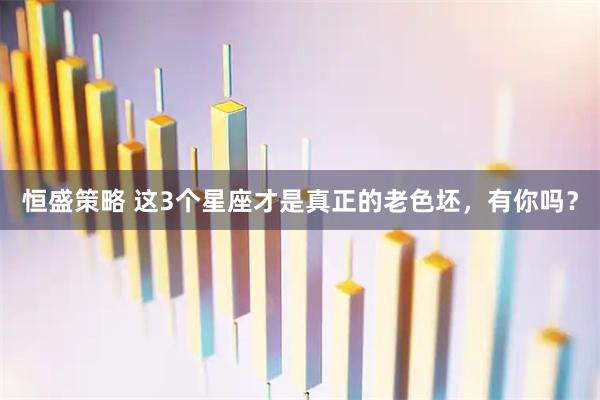 恒盛策略 这3个星座才是真正的老色坯，有你吗？