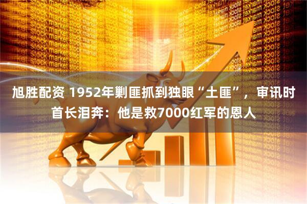 旭胜配资 1952年剿匪抓到独眼“土匪”,审讯时首长泪奔:他是救7000红军的恩人