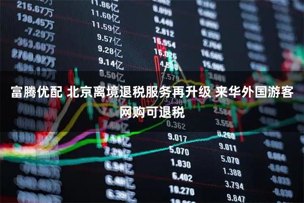 富腾优配 北京离境退税服务再升级 来华外国游客网购可退税