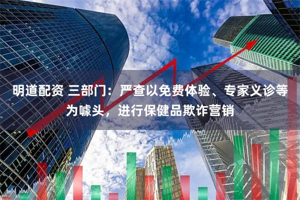 明道配资 三部门：严查以免费体验、专家义诊等为噱头，进行保健品欺诈营销
