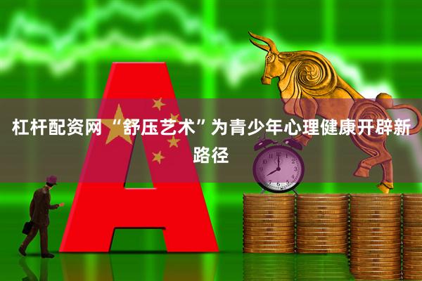 杠杆配资网 “舒压艺术”为青少年心理健康开辟新路径