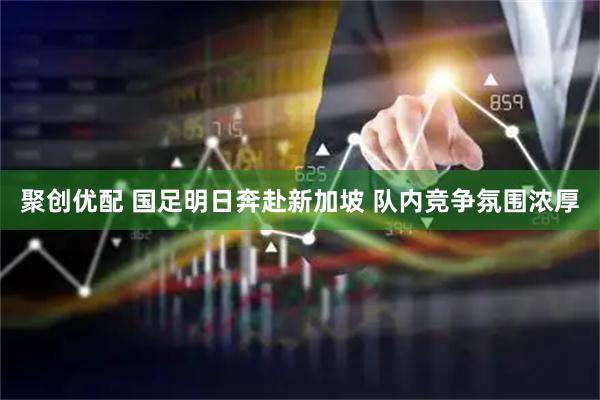 聚创优配 国足明日奔赴新加坡 队内竞争氛围浓厚