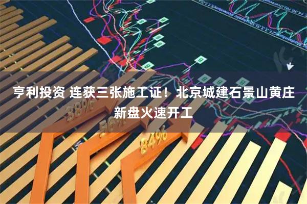 亨利投资 连获三张施工证！北京城建石景山黄庄新盘火速开工