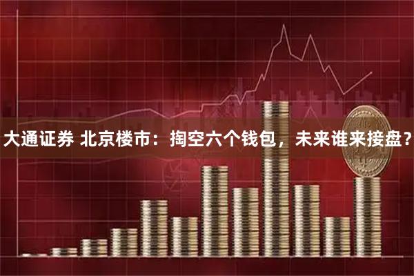大通证券 北京楼市：掏空六个钱包，未来谁来接盘？