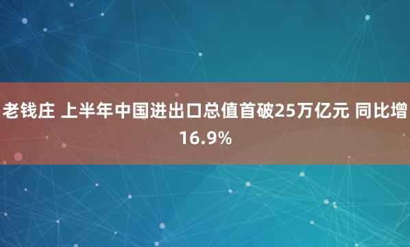 老钱庄 上半年中国进出口总值首破25万亿元 同比增16.9%