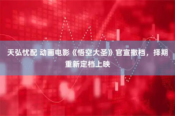 天弘忧配 动画电影《悟空大圣》官宣撤档，择期重新定档上映