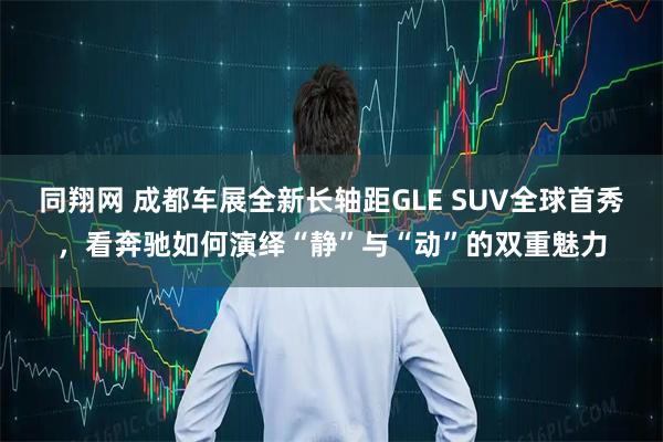 同翔网 成都车展全新长轴距GLE SUV全球首秀，看奔驰如何演绎“静”与“动”的双重魅力