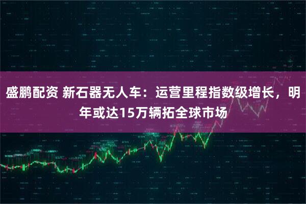 盛鹏配资 新石器无人车：运营里程指数级增长，明年或达15万辆拓全球市场