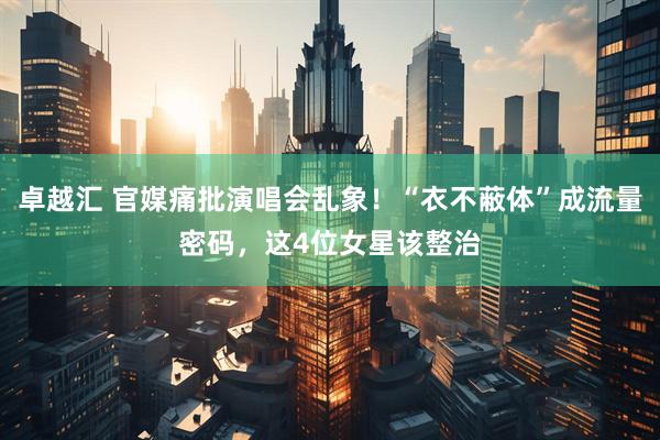卓越汇 官媒痛批演唱会乱象!“衣不蔽体”成流量密码,这4位女星该整治