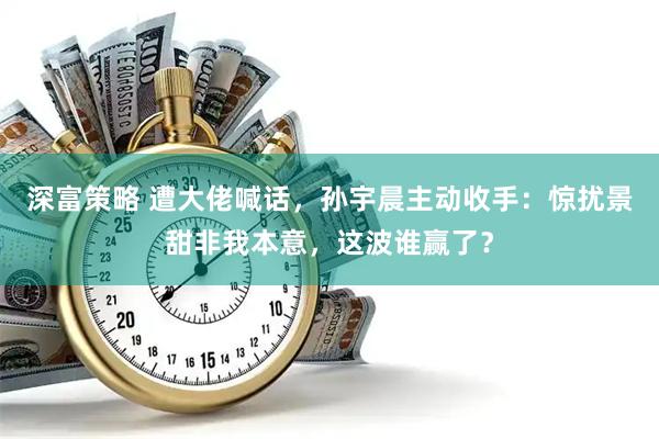 深富策略 遭大佬喊话，孙宇晨主动收手：惊扰景甜非我本意，这波谁赢了？